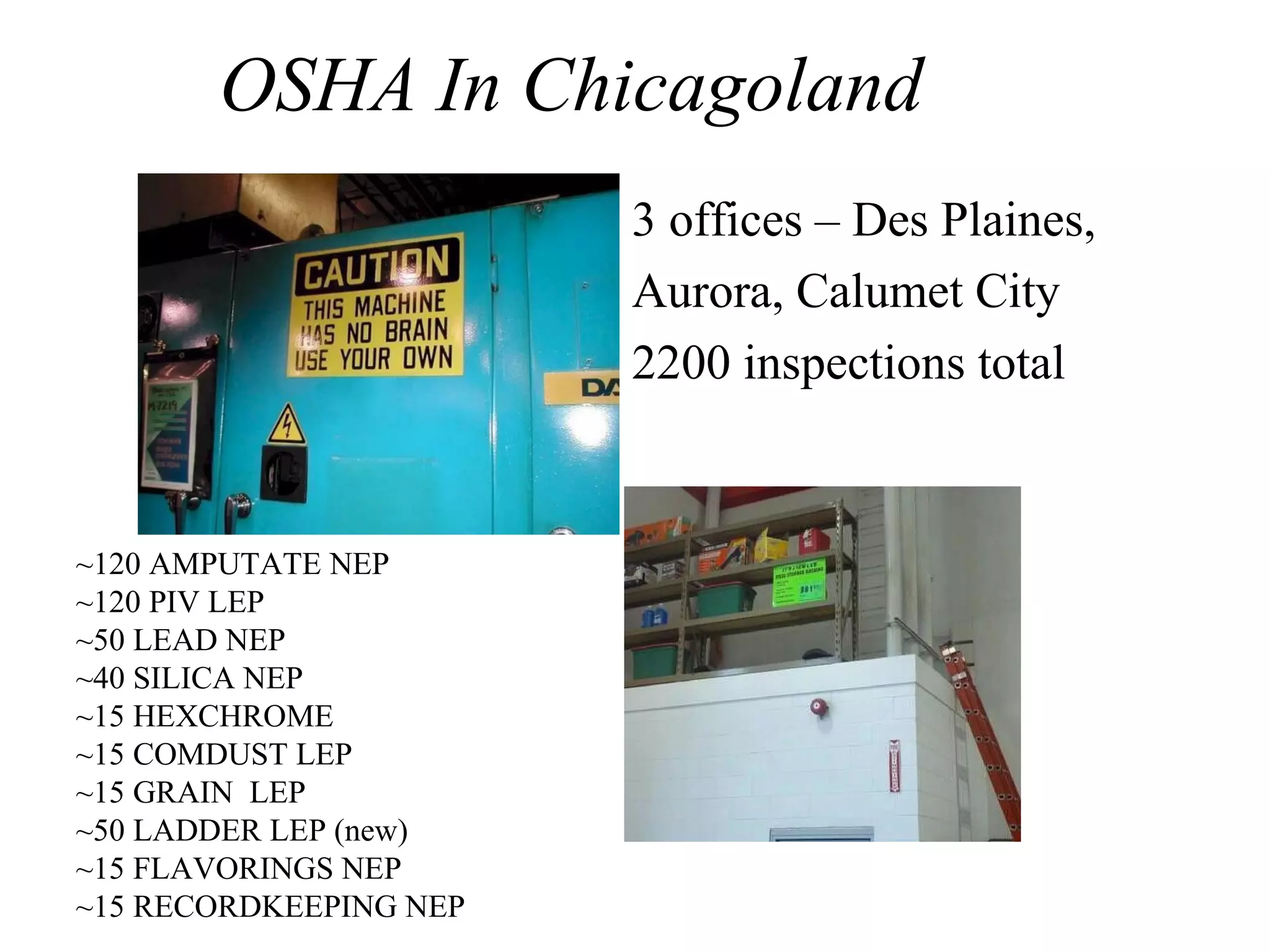 OSHA In Chicagoland
• 3 offices – Des Plaines,
• Aurora, Calumet City
• 2200 inspections total
~120 AMPUTATE NEP
~120 PIV LEP
~50 LEAD NEP
~40 SILICA NEP
~15 HEXCHROME
~15 COMDUST LEP
~15 GRAIN LEP
~50 LADDER LEP (new)
~15 FLAVORINGS NEP
~15 RECORDKEEPING NEP
 
