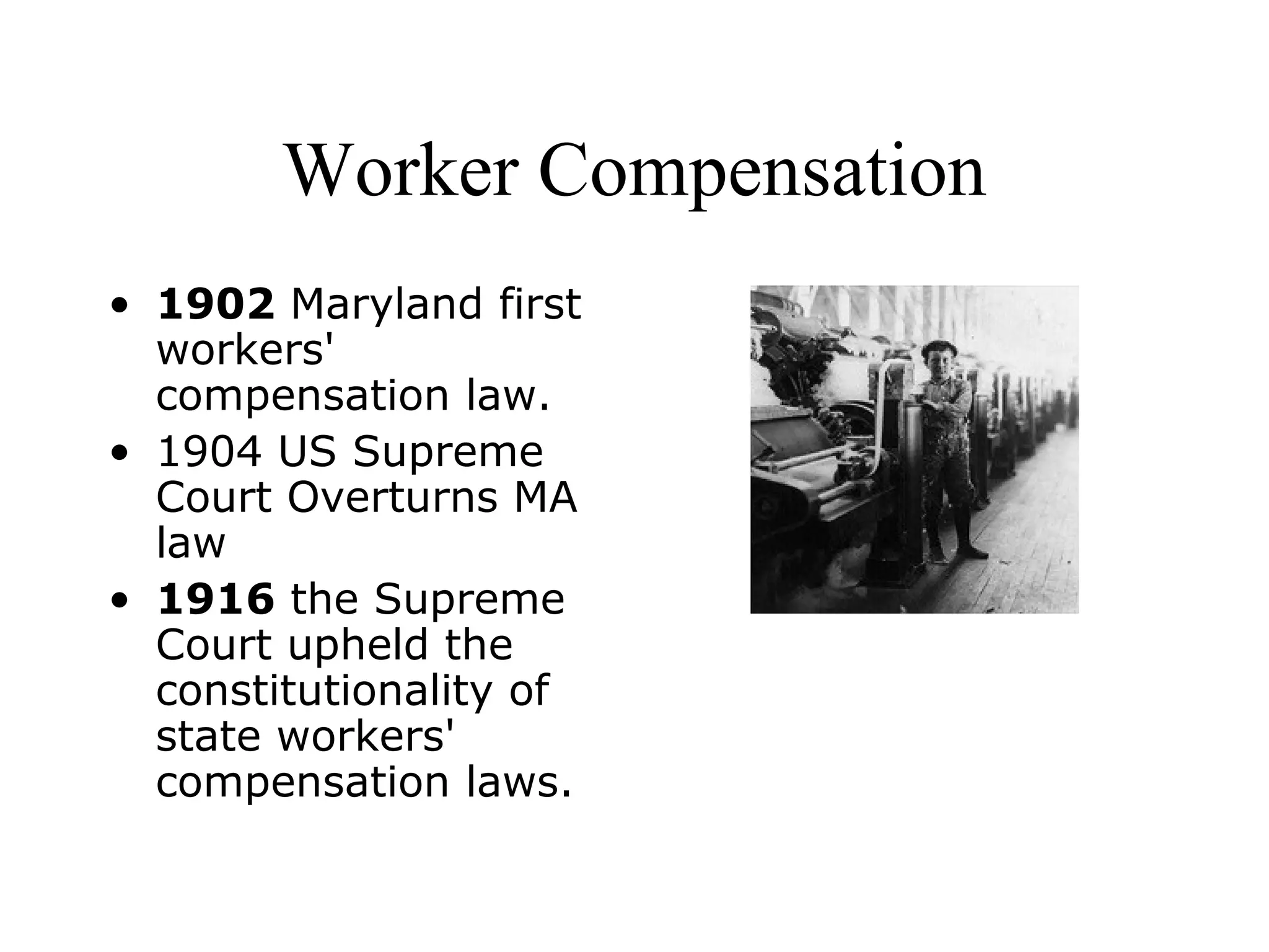 Worker Compensation
• 1902 Maryland first
workers'
compensation law.
• 1904 US Supreme
Court Overturns MA
law
• 1916 the Supreme
Court upheld the
constitutionality of
state workers'
compensation laws.
 