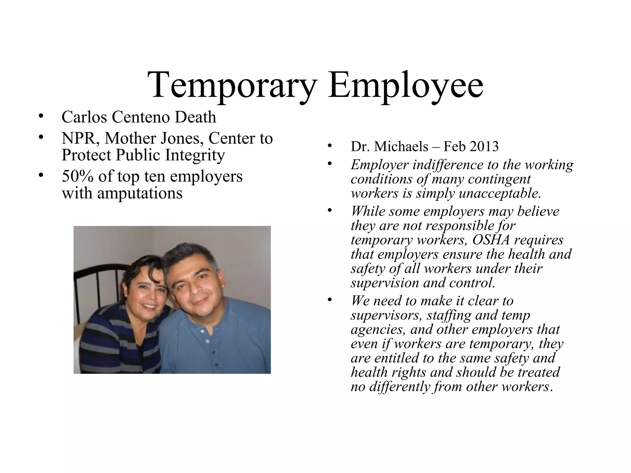 Temporary Employee
• Carlos Centeno Death
• NPR, Mother Jones, Center to
Protect Public Integrity
• 50% of top ten employers
with amputations
• Dr. Michaels – Feb 2013
• Employer indifference to the working
conditions of many contingent
workers is simply unacceptable.
• While some employers may believe
they are not responsible for
temporary workers, OSHA requires
that employers ensure the health and
safety of all workers under their
supervision and control.
• We need to make it clear to
supervisors, staffing and temp
agencies, and other employers that
even if workers are temporary, they
are entitled to the same safety and
health rights and should be treated
no differently from other workers.
 