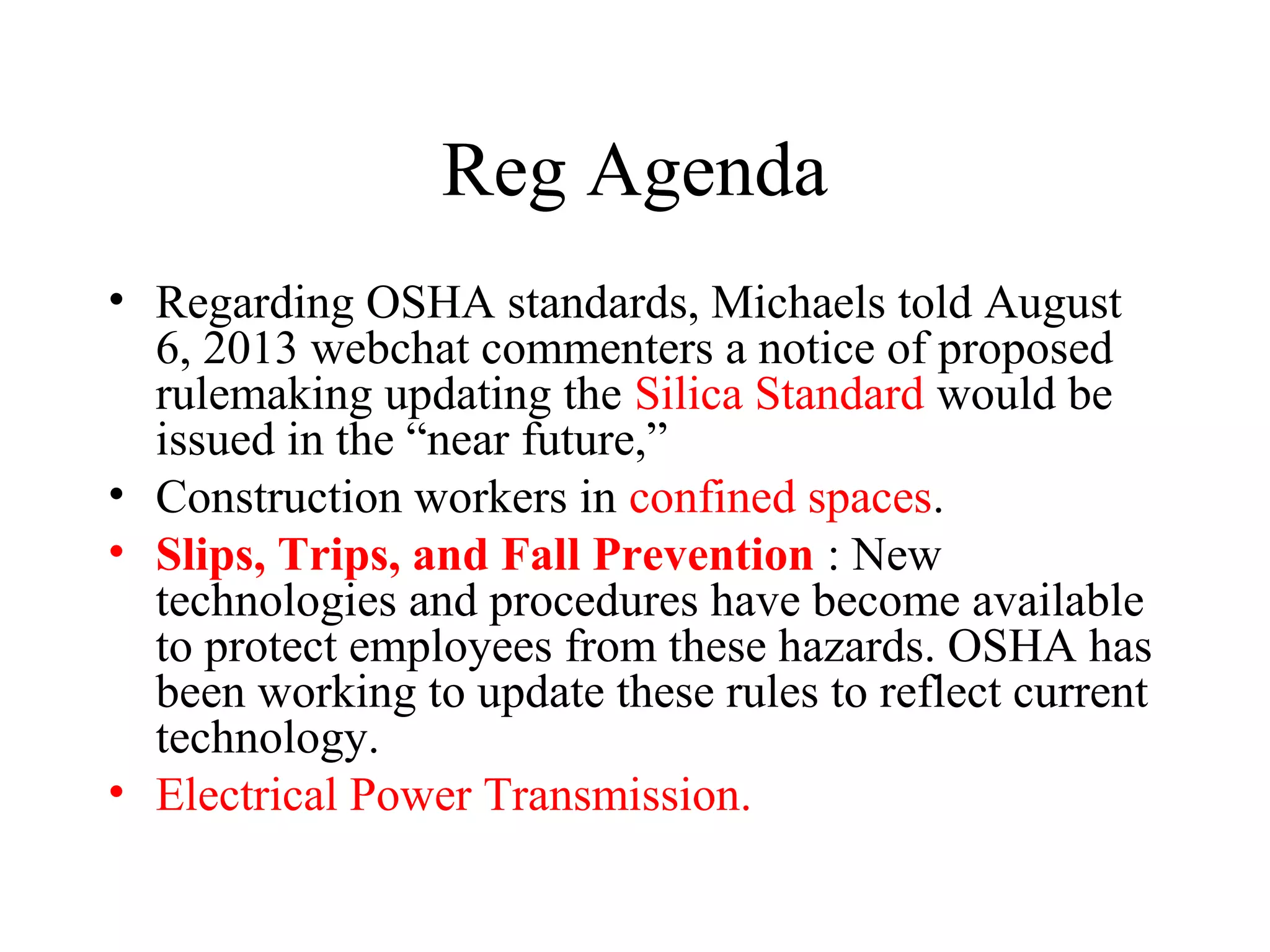 Reg Agenda
• Regarding OSHA standards, Michaels told August
6, 2013 webchat commenters a notice of proposed
rulemaking updating the Silica Standard would be
issued in the “near future,”
• Construction workers in confined spaces.
• Slips, Trips, and Fall Prevention : New
technologies and procedures have become available
to protect employees from these hazards. OSHA has
been working to update these rules to reflect current
technology.
• Electrical Power Transmission.
 