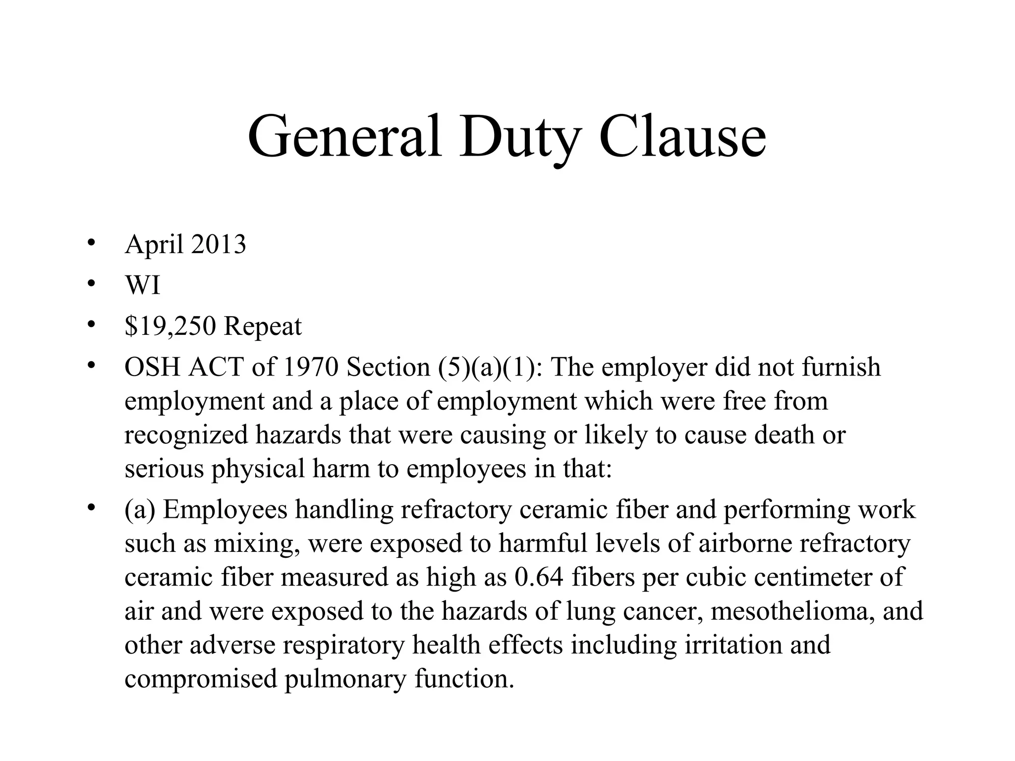 General Duty Clause
• April 2013
• WI
• $19,250 Repeat
• OSH ACT of 1970 Section (5)(a)(1): The employer did not furnish
employment and a place of employment which were free from
recognized hazards that were causing or likely to cause death or
serious physical harm to employees in that:
• (a) Employees handling refractory ceramic fiber and performing work
such as mixing, were exposed to harmful levels of airborne refractory
ceramic fiber measured as high as 0.64 fibers per cubic centimeter of
air and were exposed to the hazards of lung cancer, mesothelioma, and
other adverse respiratory health effects including irritation and
compromised pulmonary function.
 