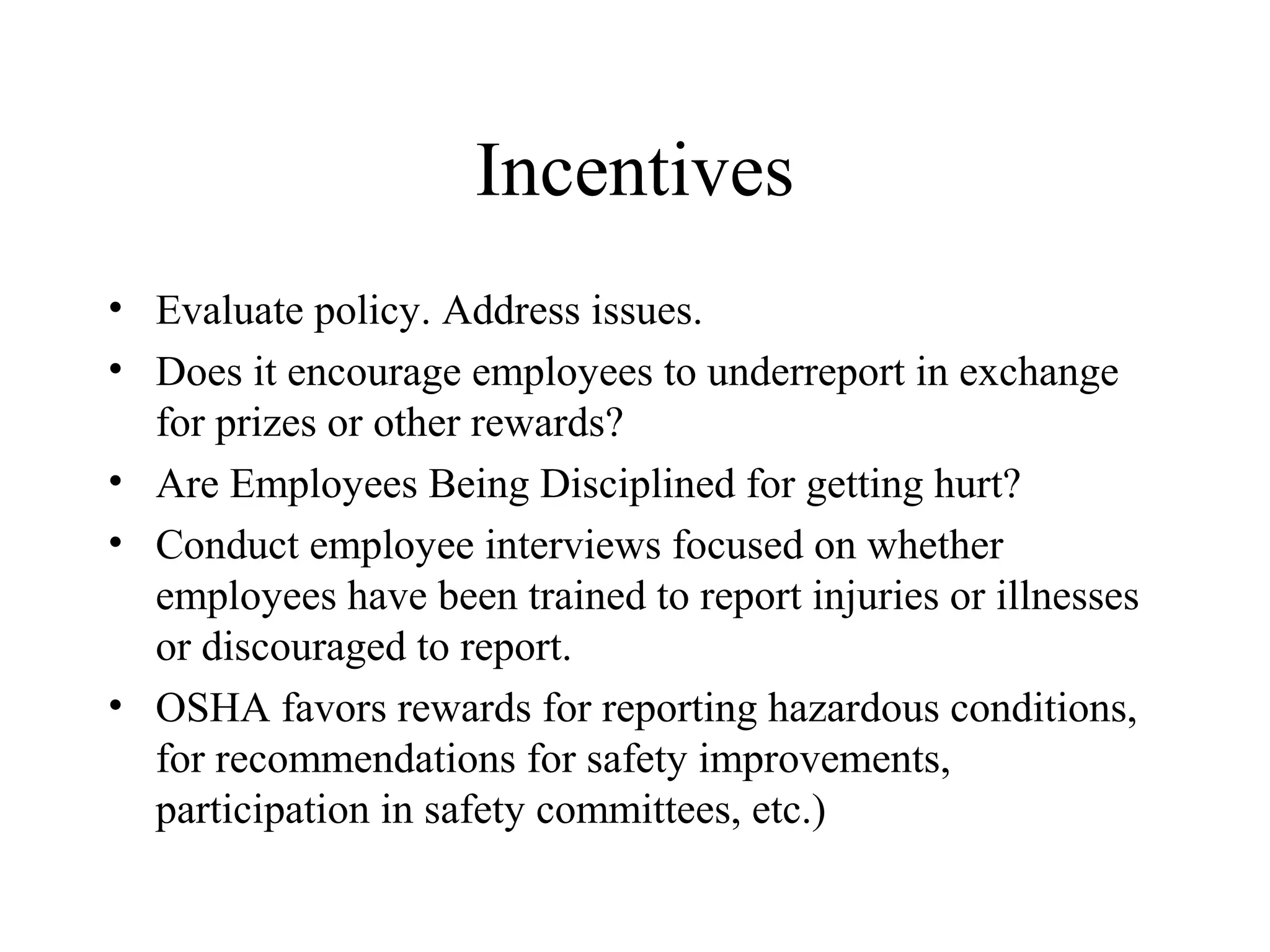 Incentives
• Evaluate policy. Address issues.
• Does it encourage employees to underreport in exchange
for prizes or other rewards?
• Are Employees Being Disciplined for getting hurt?
• Conduct employee interviews focused on whether
employees have been trained to report injuries or illnesses
or discouraged to report.
• OSHA favors rewards for reporting hazardous conditions,
for recommendations for safety improvements,
participation in safety committees, etc.)
 