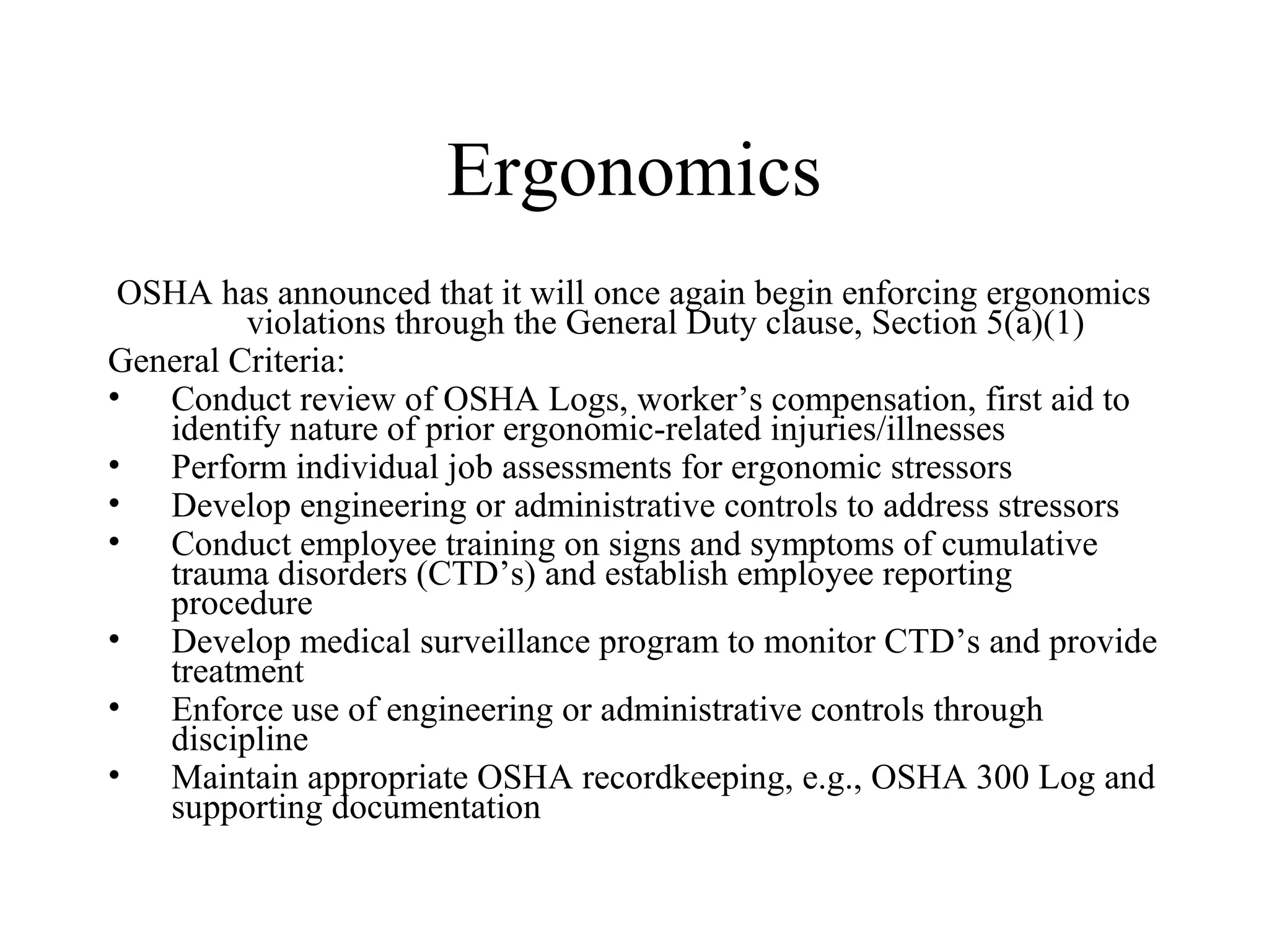 Ergonomics
OSHA has announced that it will once again begin enforcing ergonomics
violations through the General Duty clause, Section 5(a)(1)
General Criteria:
• Conduct review of OSHA Logs, worker’s compensation, first aid to
identify nature of prior ergonomic-related injuries/illnesses
• Perform individual job assessments for ergonomic stressors
• Develop engineering or administrative controls to address stressors
• Conduct employee training on signs and symptoms of cumulative
trauma disorders (CTD’s) and establish employee reporting
procedure
• Develop medical surveillance program to monitor CTD’s and provide
treatment
• Enforce use of engineering or administrative controls through
discipline
• Maintain appropriate OSHA recordkeeping, e.g., OSHA 300 Log and
supporting documentation
 
