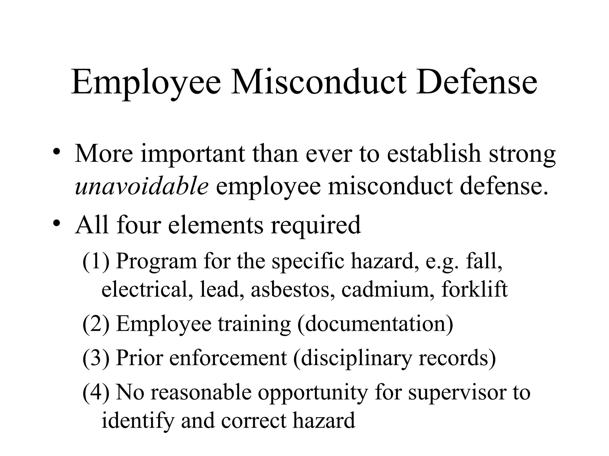 Employee Misconduct Defense
• More important than ever to establish strong
unavoidable employee misconduct defense.
• All four elements required
(1) Program for the specific hazard, e.g. fall,
electrical, lead, asbestos, cadmium, forklift
(2) Employee training (documentation)
(3) Prior enforcement (disciplinary records)
(4) No reasonable opportunity for supervisor to
identify and correct hazard
 