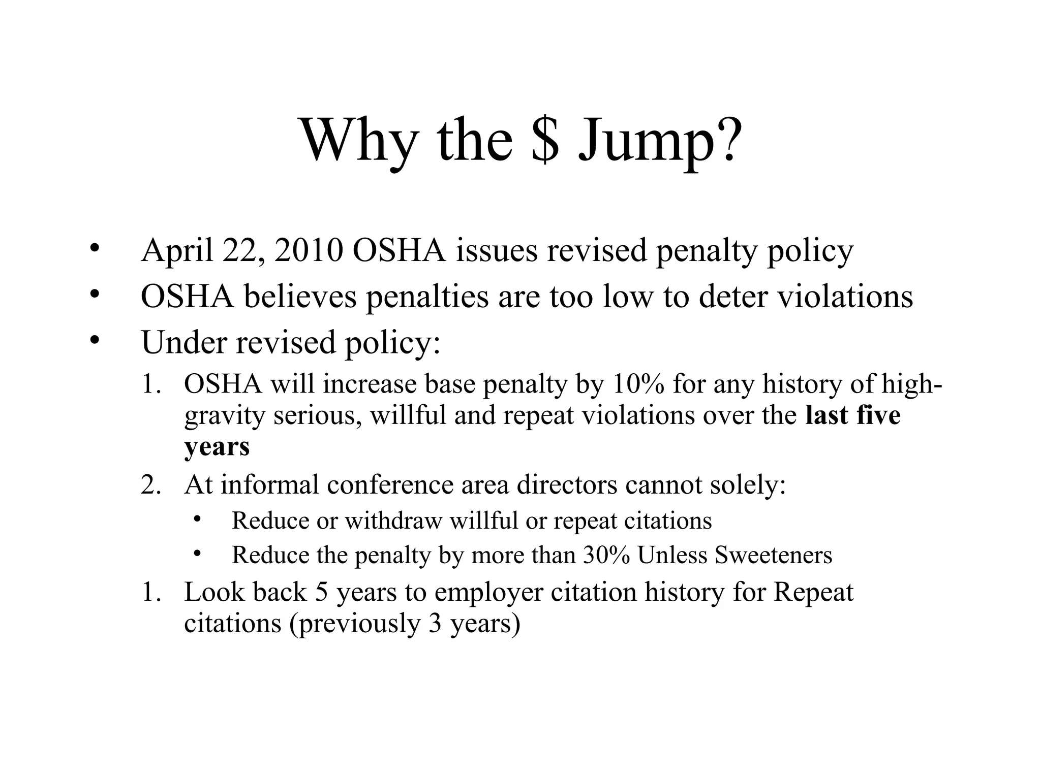 Why the $ Jump?
• April 22, 2010 OSHA issues revised penalty policy
• OSHA believes penalties are too low to deter violations
• Under revised policy:
1. OSHA will increase base penalty by 10% for any history of high-
gravity serious, willful and repeat violations over the last five
years
2. At informal conference area directors cannot solely:
• Reduce or withdraw willful or repeat citations
• Reduce the penalty by more than 30% Unless Sweeteners
1. Look back 5 years to employer citation history for Repeat
citations (previously 3 years)
 