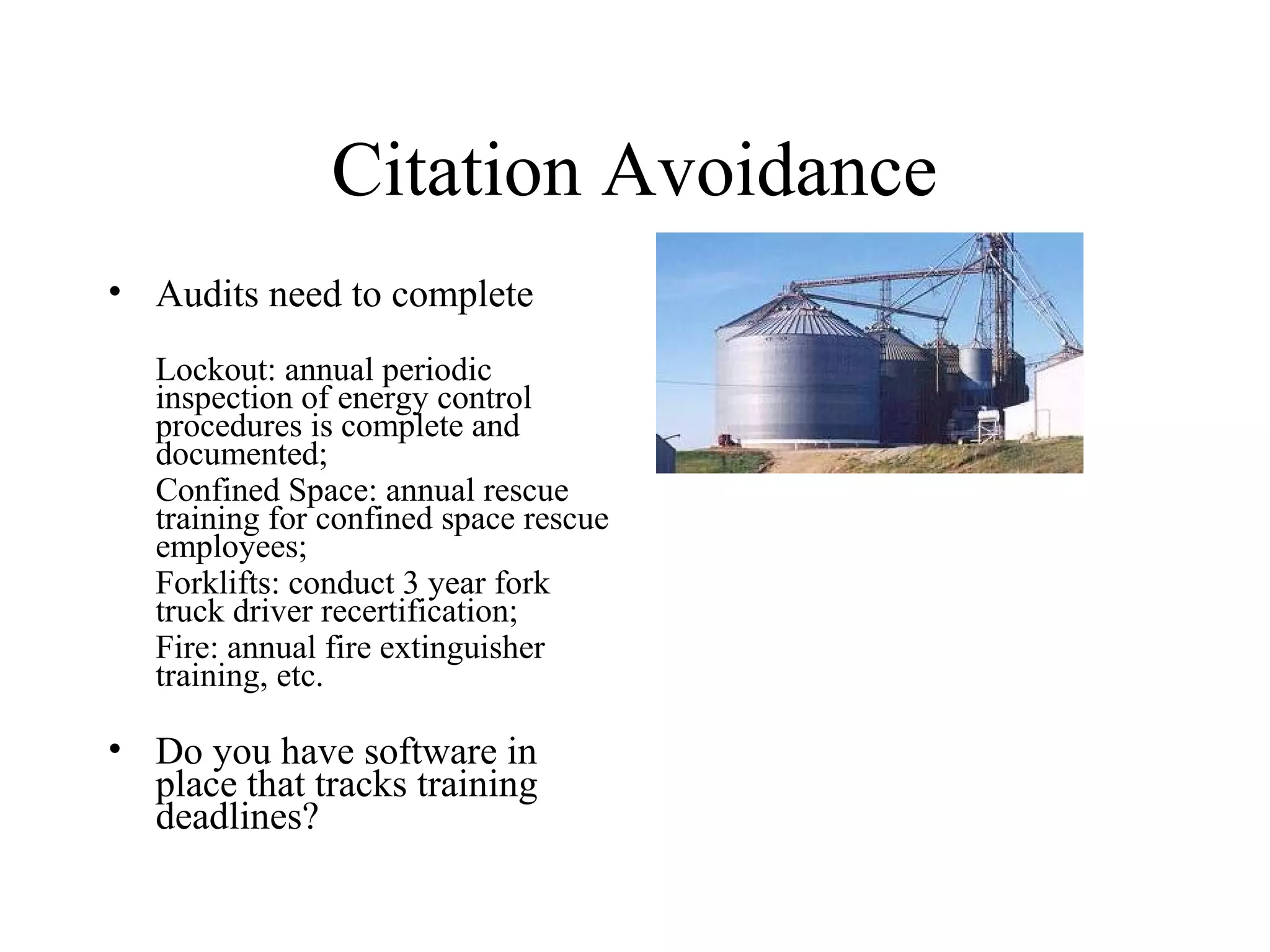 Citation Avoidance
• Audits need to complete
Lockout: annual periodic
inspection of energy control
procedures is complete and
documented;
Confined Space: annual rescue
training for confined space rescue
employees;
Forklifts: conduct 3 year fork
truck driver recertification;
Fire: annual fire extinguisher
training, etc.
• Do you have software in
place that tracks training
deadlines?
 