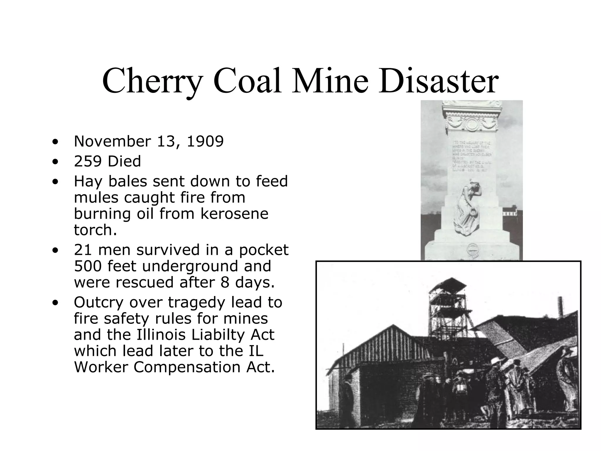 Cherry Coal Mine Disaster
• November 13, 1909
• 259 Died
• Hay bales sent down to feed
mules caught fire from
burning oil from kerosene
torch.
• 21 men survived in a pocket
500 feet underground and
were rescued after 8 days.
• Outcry over tragedy lead to
fire safety rules for mines
and the Illinois Liabilty Act
which lead later to the IL
Worker Compensation Act.
 