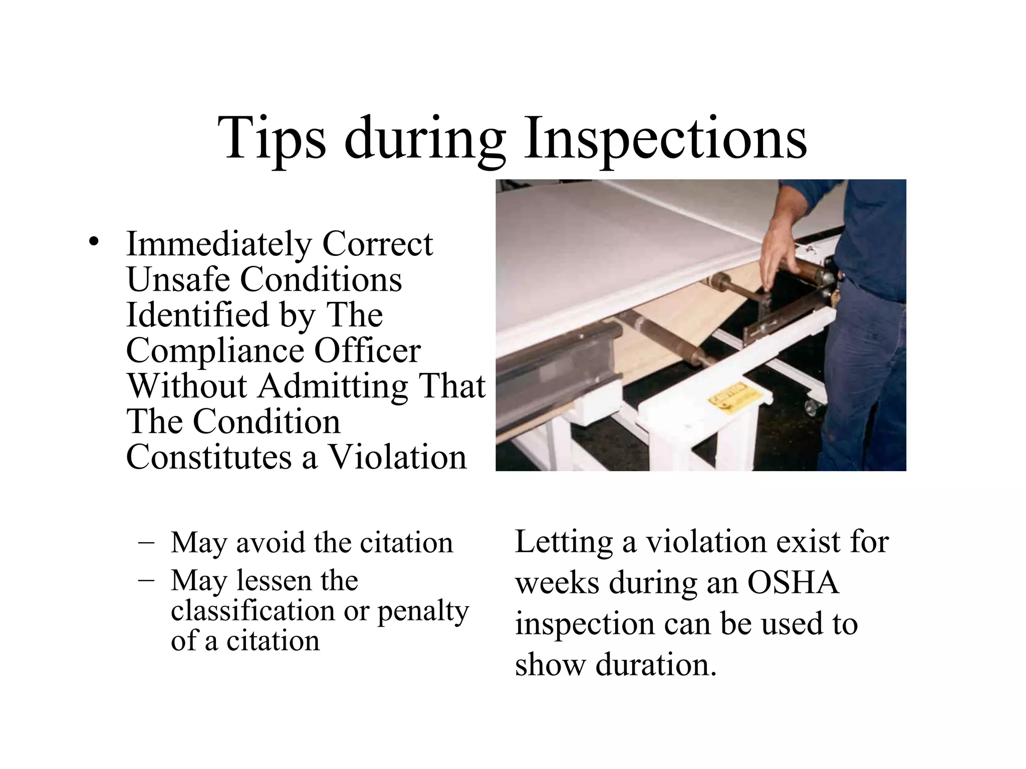 Tips during Inspections
• Immediately Correct
Unsafe Conditions
Identified by The
Compliance Officer
Without Admitting That
The Condition
Constitutes a Violation
– May avoid the citation
– May lessen the
classification or penalty
of a citation
Letting a violation exist for
weeks during an OSHA
inspection can be used to
show duration.
 