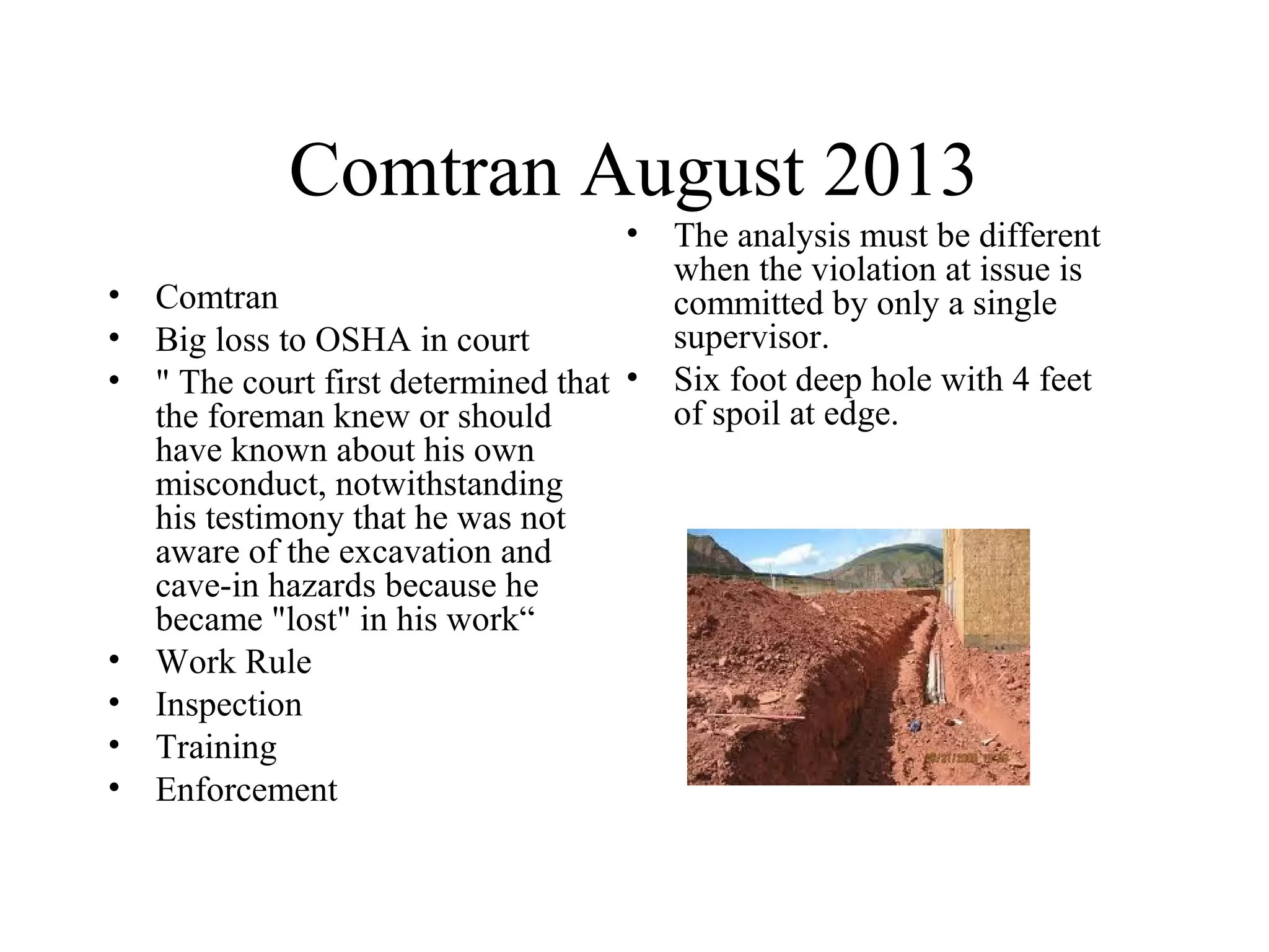 Comtran August 2013
• Comtran
• Big loss to OSHA in court
• " The court first determined that
the foreman knew or should
have known about his own
misconduct, notwithstanding
his testimony that he was not
aware of the excavation and
cave-in hazards because he
became "lost" in his work“
• Work Rule
• Inspection
• Training
• Enforcement
• The analysis must be different
when the violation at issue is
committed by only a single
supervisor.
• Six foot deep hole with 4 feet
of spoil at edge.
 