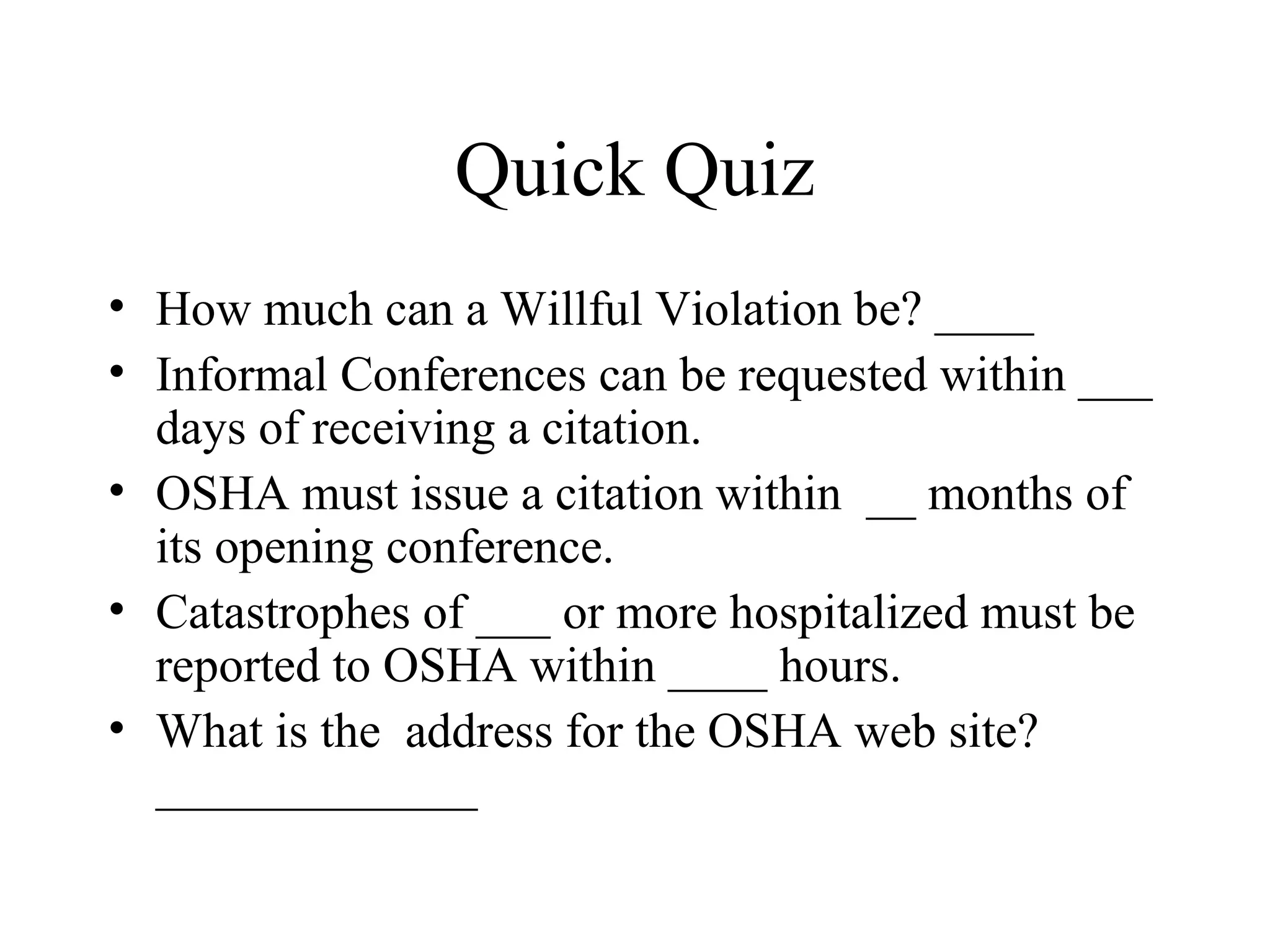 Quick Quiz
• How much can a Willful Violation be? ____
• Informal Conferences can be requested within ___
days of receiving a citation.
• OSHA must issue a citation within __ months of
its opening conference.
• Catastrophes of ___ or more hospitalized must be
reported to OSHA within ____ hours.
• What is the address for the OSHA web site?
_____________
 