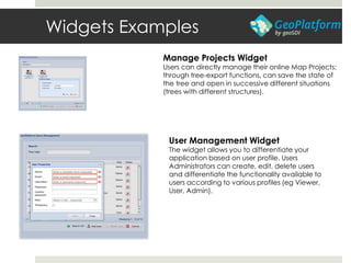 Widgets Examples
Manage Projects Widget
Users can directly manage their online Map Projects:
through tree-export functions, can save the state of
the tree and open in successive different situations
(trees with different structures).
User Management Widget
The widget allows you to differentiate your
application based on user profile. Users
Administrators can create, edit, delete users
and differentiate the functionality available to
users according to various profiles (eg Viewer,
User, Admin).
 