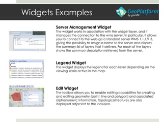 Widgets Examples
Server Management Widget
The widget works in association with the widget layer, and it
manages the connection to the wms server. In particular, it allows
you to connect to the web-gis a standard server WMS 1.1.1/1.3,
giving the possibility to assign a name to the server and display
the summary list of layers that it delivers. For each of the layers
shows the summary description retrieved from the server.
Legend Widget
The widget displays the legend for each layer depending on the
viewing scale active in the map.
Edit Widget
The toolbar allows you to enable editing capabilities for creating
and editing geometry (point, line and polygon) and associated
alphanumeric information. Topological features are also
displayed adjacent to the inclusion.
 