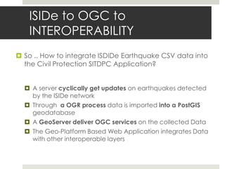 ISIDe to OGC to
INTEROPERABILITY
 So .. How to integrate ISDIDe Earthquake CSV data into
the Civil Protection SITDPC Application?
 A server cyclically get updates on earthquakes detected
by the ISIDe network
 Through a OGR process data is imported into a PostGIS
geodatabase
 A GeoServer deliver OGC services on the collected Data
 The Geo-Platform Based Web Application integrates Data
with other interoperable layers
 