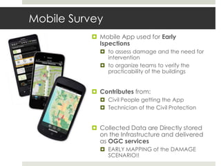 Mobile Survey
 Mobile App used for Early
Ispections
 to assess damage and the need for
intervention
 to organize teams to verify the
practicability of the buildings
 Contributes from:
 Civil People getting the App
 Technician of the Civil Protection
 Collected Data are Directly stored
on the Infrastructure and delivered
as OGC services
 EARLY MAPPING of the DAMAGE
SCENARIO!!
 