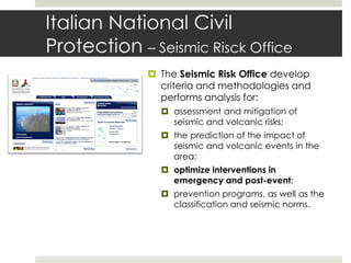 Italian National Civil
Protection – Seismic Risck Office
 The Seismic Risk Office develop
criteria and methodologies and
performs analysis for:
 assessment and mitigation of
seismic and volcanic risks;
 the prediction of the impact of
seismic and volcanic events in the
area;
 optimize interventions in
emergency and post-event;
 prevention programs, as well as the
classification and seismic norms.
 