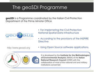 The geoSDI Programme
geoSDI is a Programme coordinated by the Italian Civil Protection
Department of the Prime Minister Office
• For implemeting the Civil Protection
National Spatial Data Infrastructure
• According to the provisions of the INSPIRE
Directive
• Using Open Source software applications.
It is developed by the Institute for the Methodologies
of Environmental Analysis (IMAA) of the Italian
National Research Council (CNR) with the
collaboration of most of the national civil and military
institutions concerned.
http://www.geosdi.org
 