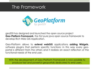 The Framework
geoSDI has designed and launched the open source project
Geo-Platform Framework, the first pure java open source framework to
develop Rich Web GIS Application.
Geo-Platform allows to extend webGIS applications adding Widgets,
software plugins that perform specific functions: in this way every geo-
portal is different from the others and it realizes an exact reflection of the
functional needs of the end user.
With the development of Geo-Platform Framework is now possible to
produce fast and powerful geoportals dedicated to end users.
 