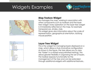 Widgets Examples
Map Feature Widget
He manages the map, working in association with
other components such as toolbars and the layer
tree widget. Every operation on the layer tree widget
is immediately reflected on the map, for example
transparences, zIndex, style.
This widget gives also information about the scale of
representation, geographical orientation, lat/long
mouse position.
Layer Tree Widget
This is the widget for managing layers displayed on a
map, which allows a truly innovative configuration:
As shown in the figure, the tree allows you to view
the "folder" in a nested way(unlimited nesting). This
allows greater flexibility in organizing the set of layers.
The toolbar exposes functionality for the
management of the tree and can be extended
through additional widgets with additional features..
 