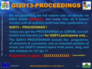 GI2013-GI/GIS/GDI-Forum © FH, IGN e.V.
IGN-(INNOVATION.GrenzüberschreitendesNetzwerke.V.)-
GI2013-PROCEEDINGS
15.05.2013 ( 1 )
• We are presenting the full volume later on directly via
IGN‘s public WEBLOG, but today only as a locked
version until all authors confirmed their publication in
• GI2013 – PROCEEDINGS !
• Today you get the PROCEEDINGS on CDROM, but still
locked and intented just for GI2013 participants only…
• The GI2013 PROCEEDINGS include the programme,
all abstracts & summaries and an extented partition of
actual, but GI2013 related topics from press, blog, and
web releases on 127 pp. !!!
• Password to open: [ XXXXXXXXXXXXX ] *) case sensitive !
 