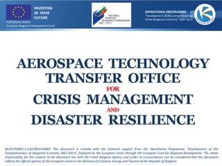 AEROSPACE TECHNOLOGY
TRANSFER OFFICE
FOR
CRISIS MANAGEMENT
AND
DISASTER RESILIENCE
BG161PO003-1.2.02-0016-C0001 This document is created with the financial support from the Operational Programme “Development of the
Competitiveness of Bulgarian Economy 2007-2013”, financed by the European Union through the European Fund for Regional Development. The whole
responsibility for the content of the document lies with the Invest Bulgaria Agency and under no circumstances can be considered that this document
reflects the official opinion of the European Union or the Ministry of Economy, Energy and Tourism of the Republic of Bulgaria.
INVESTING
IN YOUR
FUTURE
OPERATIONAL PROGRAMME
“Development of the competitiveness
of the Bulgarian economy” 2007-2013
EUROPEAN UNION
European Regional Development Fund
 