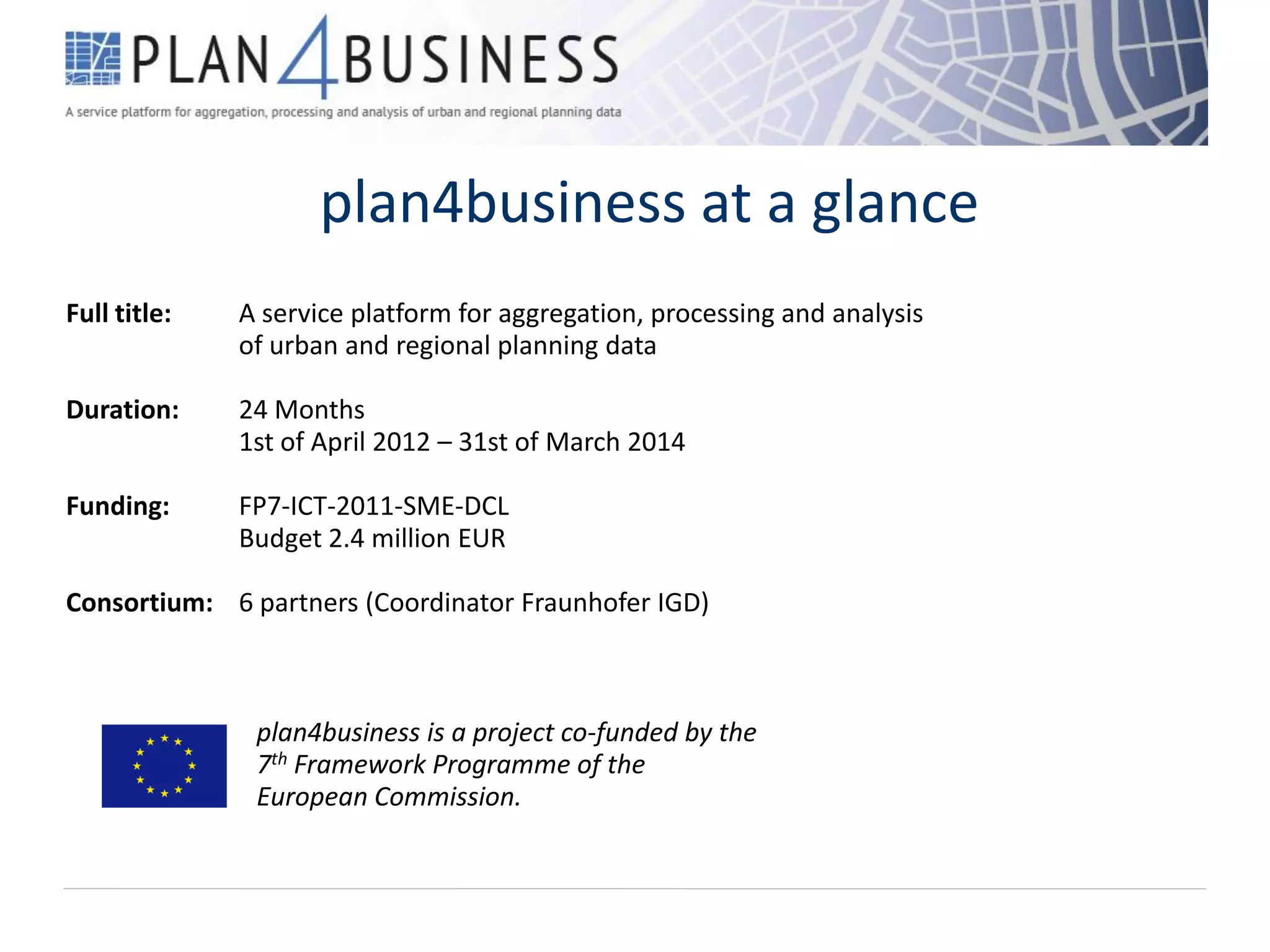 plan4business at a glance
Full title: A service platform for aggregation, processing and analysis
of urban and regional planning data
Duration: 24 Months
1st of April 2012 – 31st of March 2014
Funding: FP7-ICT-2011-SME-DCL
Budget 2.4 million EUR
Consortium: 6 partners (Coordinator Fraunhofer IGD)
plan4business is a project co-funded by the
7th Framework Programme of the
European Commission.
 