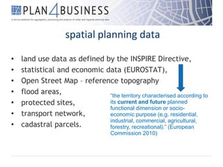 spatial planning data
• land use data as defined by the INSPIRE Directive,
• statistical and economic data (EUROSTAT),
• Open Street Map – reference topography
• flood areas,
• protected sites,
• transport network,
• cadastral parcels.
“the territory characterised according to
its current and future planned
functional dimension or socio-
economic purpose (e.g. residential,
industrial, commercial, agricultural,
forestry, recreational).” (European
Commission 2010)
 
