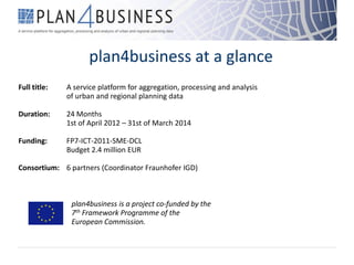 plan4business at a glance
Full title: A service platform for aggregation, processing and analysis
of urban and regional planning data
Duration: 24 Months
1st of April 2012 – 31st of March 2014
Funding: FP7-ICT-2011-SME-DCL
Budget 2.4 million EUR
Consortium: 6 partners (Coordinator Fraunhofer IGD)
plan4business is a project co-funded by the
7th Framework Programme of the
European Commission.
 