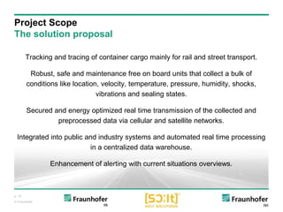 p. 10
© Fraunhofer
Tracking and tracing of container cargo mainly for rail and street transport.
Robust, safe and maintenance free on board units that collect a bulk of
conditions like location, velocity, temperature, pressure, humidity, shocks,
vibrations and sealing states.
Secured and energy optimized real time transmission of the collected and
preprocessed data via cellular and satellite networks.
Integrated into public and industry systems and automated real time processing
in a centralized data warehouse.
Enhancement of alerting with current situations overviews.
Project Scope
The solution proposal
 