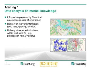 p. 22
© Fraunhofer
 Information prepared by Chemical
enterprises in case of emergency
 Delivery of relevant information
(acid type, quantity, location)
 Delivery of expected situations
within next min/h/d ( e.g.
propagation rate & velocity)
Alerting 1
Data analysis of internal knowledge
Evaluation of possible location of stolen wagon Propagation rate of chemical cloud
Consequences of contamination for affected region
 