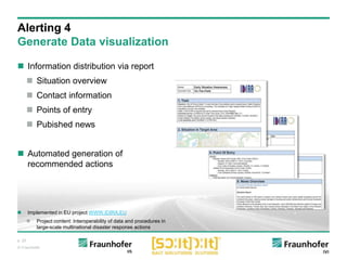 p. 25
© Fraunhofer
 Information distribution via report
 Situation overview
 Contact information
 Points of entry
 Pubished news
 Automated generation of
recommended actions
 Implemented in EU project WWW.IDIRA.EU
 Project content: Interoperability of data and procedures in
large-scale multinational disaster response actions
Alerting 4
Generate Data visualization
 