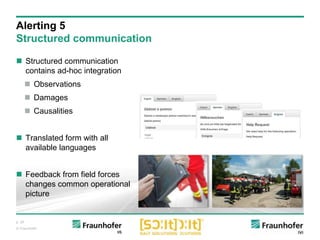 p. 26
© Fraunhofer
 Structured communication
contains ad-hoc integration
 Observations
 Damages
 Causalities
 Translated form with all
available languages
 Feedback from field forces
changes common operational
picture
Alerting 5
Structured communication
 