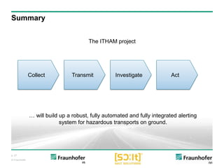 p. 27
© Fraunhofer
Summary
InvestigateCollect Transmit Act
The ITHAM project
… will build up a robust, fully automated and fully integrated alerting
system for hazardous transports on ground.
 