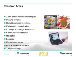 p. 4
© Fraunhofer
Research Areas
 Audio and multimedia technologies
 Imaging systems
 Digital broadcasting systems
 Embedded communication
 IC design and design automation
 Communication networks
 Navigation
 Logistics
 Medical engineering
 Optical inspection systems
 X-ray technology
 