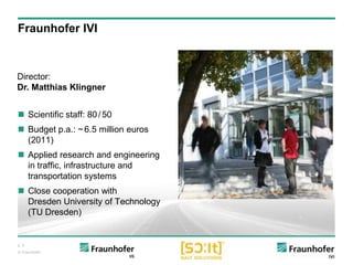 p. 5
© Fraunhofer
 Scientific staff: 80/50
 Budget p.a.: ~6.5 million euros
(2011)
 Applied research and engineering
in traffic, infrastructure and
transportation systems
 Close cooperation with
Dresden University of Technology
(TU Dresden)
Director:
Dr. Matthias Klingner
Fraunhofer IVI
 