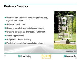 p. 8
© Fraunhofer
Business Services
 Business and technical consulting for industry,
logistics and trade
 Software development
 Systems for retail and logistics companies
 Systems for Storage, Transport, Fulfillment
 Mobile Applications
 BI Systems, Retail Planning
 Prediction based short period disposition
www.tacot.com
 