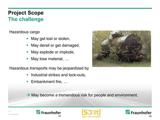 p. 9
© Fraunhofer
Hazardous cargo
 May get lost or stolen,
 May derail or get damaged,
 May explode or implode,
 May lose material, …
Hazardous transports may be jeopardized by
 Industrial strikes and lock-outs,
 Embankment fire, …
 May become a tremendous risk for people and environment.
Project Scope
The challenge
 