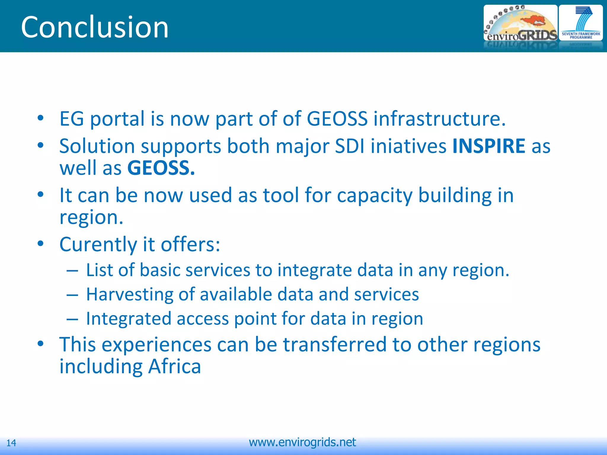 14 www.envirogrids.net
Conclusion
• EG portal is now part of of GEOSS infrastructure.
• Solution supports both major SDI iniatives INSPIRE as
well as GEOSS.
• It can be now used as tool for capacity building in
region.
• Curently it offers:
– List of basic services to integrate data in any region.
– Harvesting of available data and services
– Integrated access point for data in region
• This experiences can be transferred to other regions
including Africa
 