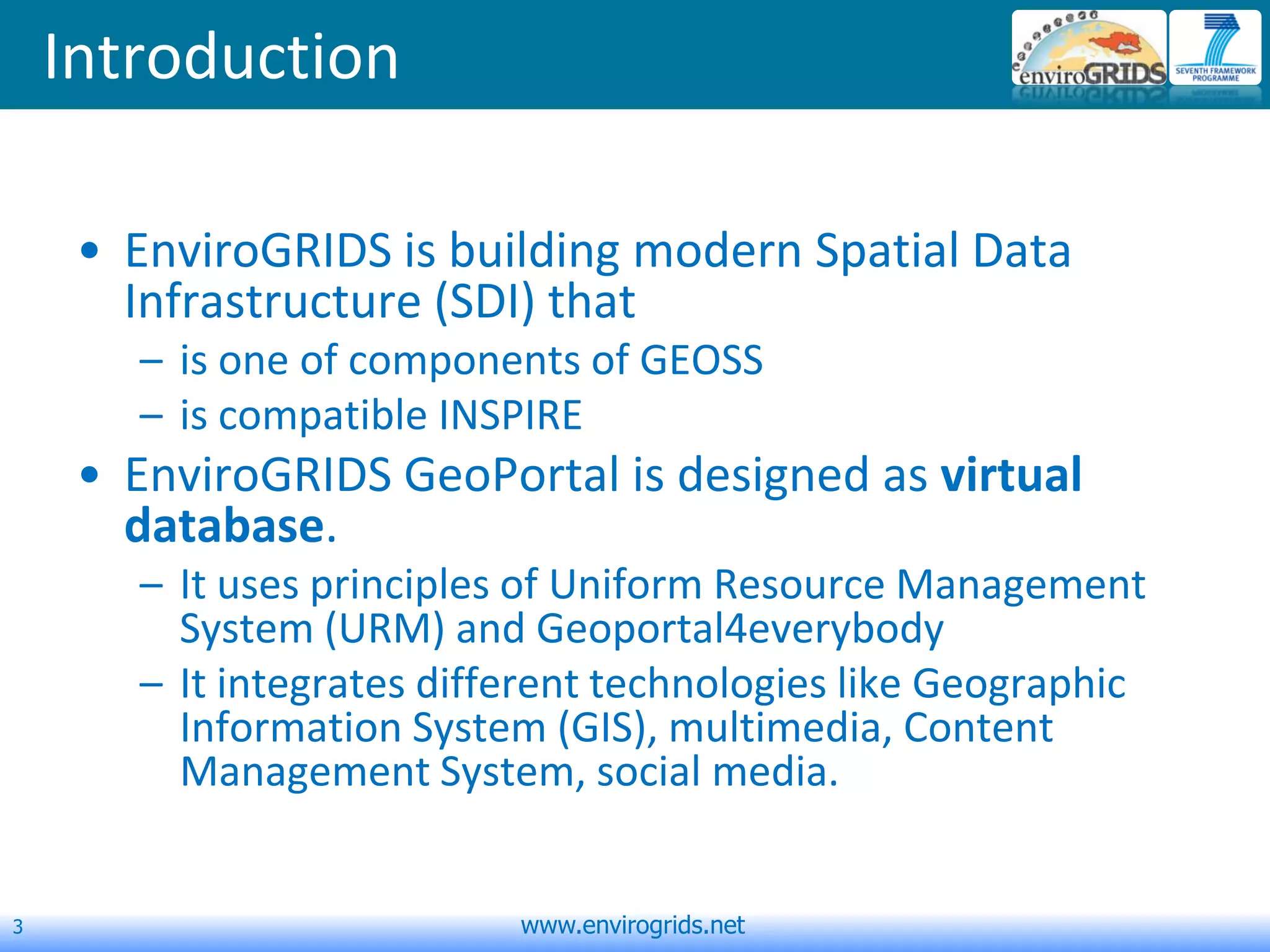 3 www.envirogrids.net
Introduction
• EnviroGRIDS is building modern Spatial Data
Infrastructure (SDI) that
– is one of components of GEOSS
– is compatible INSPIRE
• EnviroGRIDS GeoPortal is designed as virtual
database.
– It uses principles of Uniform Resource Management
System (URM) and Geoportal4everybody
– It integrates different technologies like Geographic
Information System (GIS), multimedia, Content
Management System, social media.
 