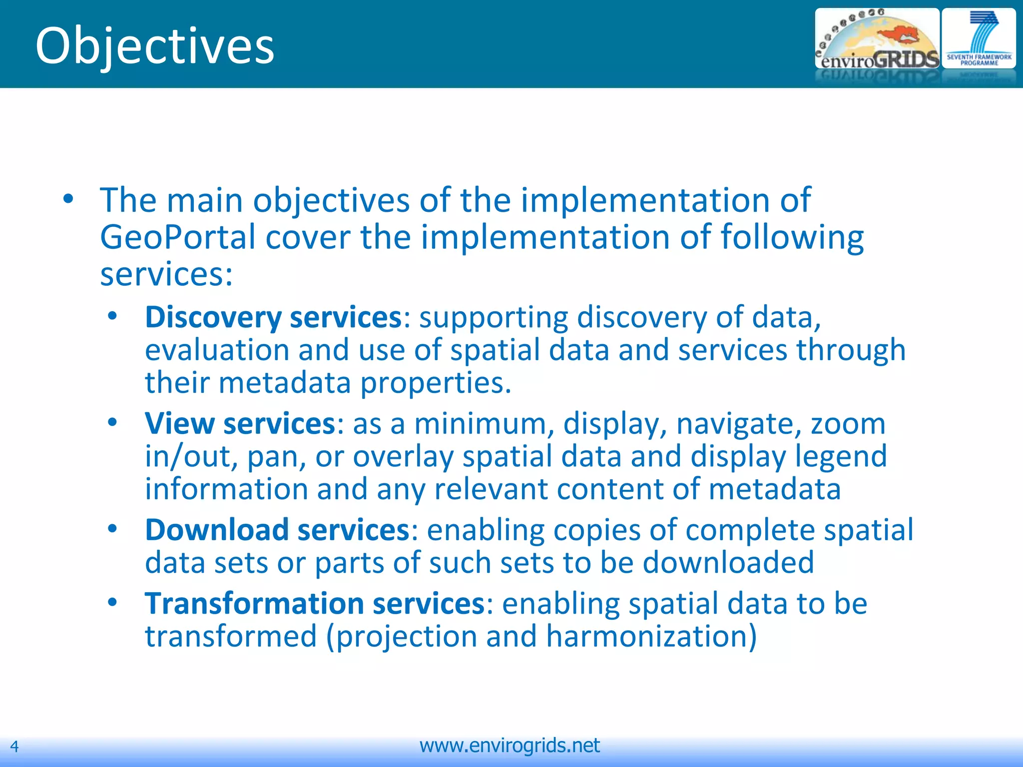 4 www.envirogrids.net
Objectives
• The main objectives of the implementation of
GeoPortal cover the implementation of following
services:
• Discovery services: supporting discovery of data,
evaluation and use of spatial data and services through
their metadata properties.
• View services: as a minimum, display, navigate, zoom
in/out, pan, or overlay spatial data and display legend
information and any relevant content of metadata
• Download services: enabling copies of complete spatial
data sets or parts of such sets to be downloaded
• Transformation services: enabling spatial data to be
transformed (projection and harmonization)
 