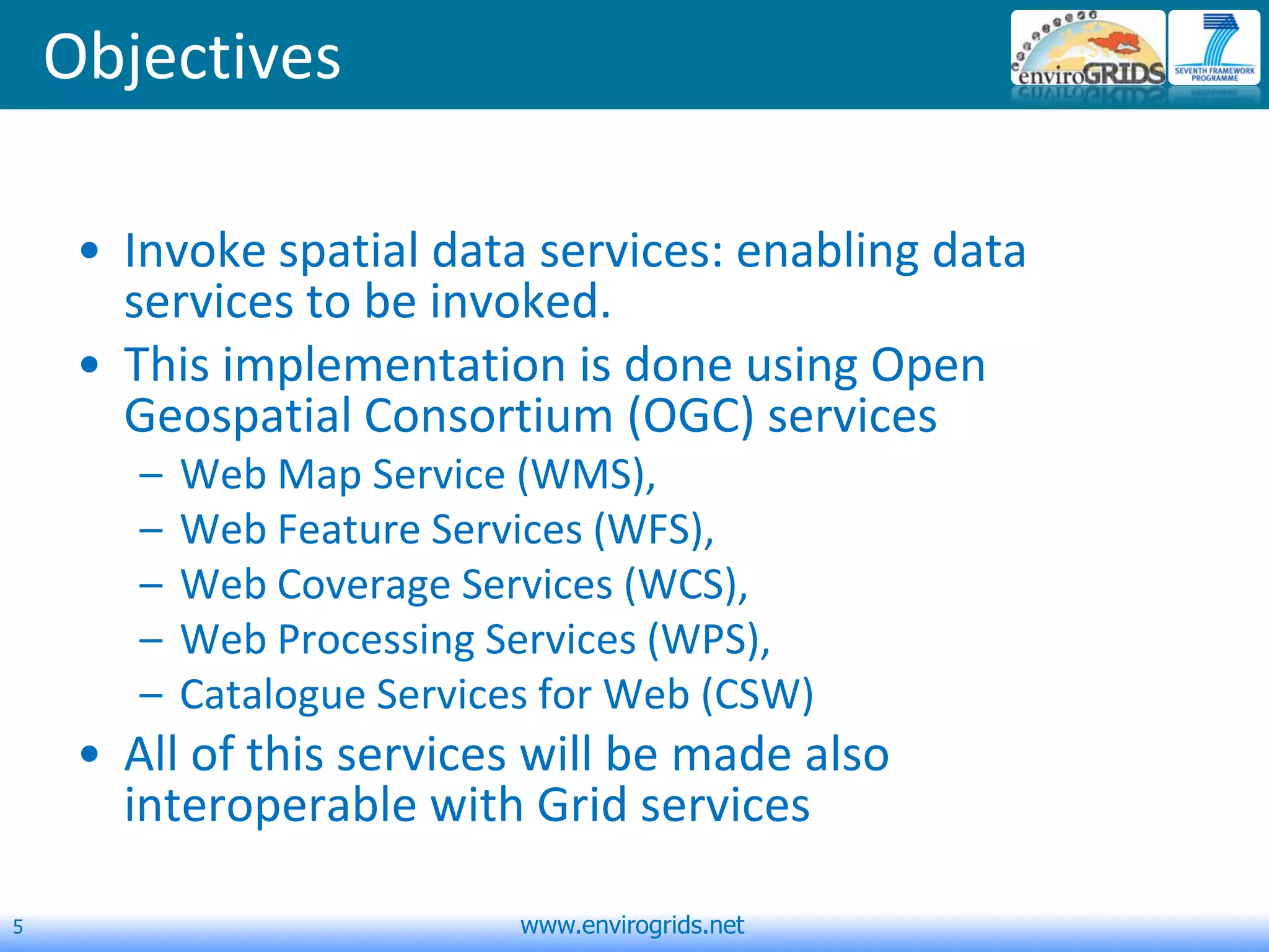 5 www.envirogrids.net
Objectives
• Invoke spatial data services: enabling data
services to be invoked.
• This implementation is done using Open
Geospatial Consortium (OGC) services
– Web Map Service (WMS),
– Web Feature Services (WFS),
– Web Coverage Services (WCS),
– Web Processing Services (WPS),
– Catalogue Services for Web (CSW)
• All of this services will be made also
interoperable with Grid services
 