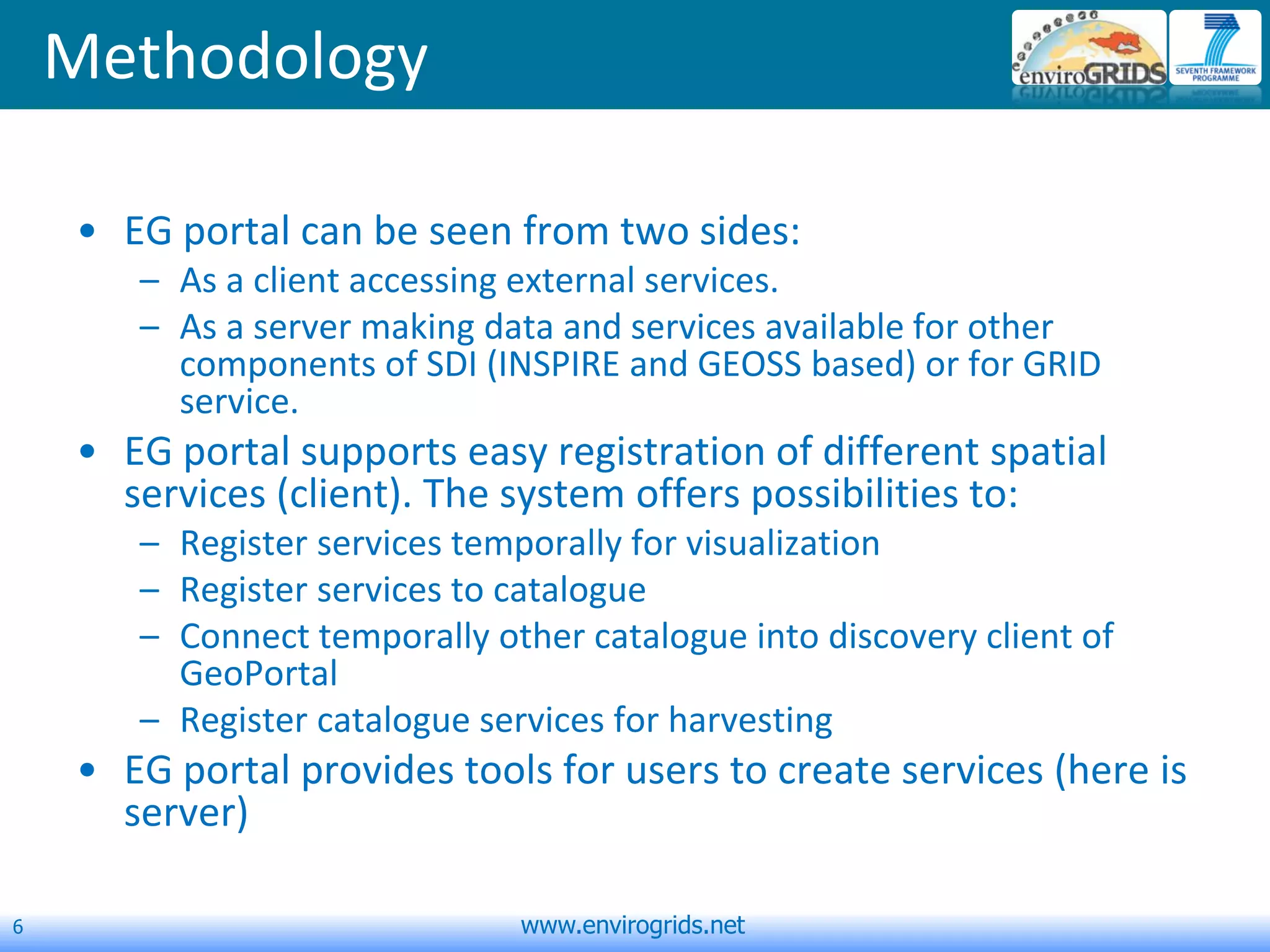 6 www.envirogrids.net
Methodology
• EG portal can be seen from two sides:
– As a client accessing external services.
– As a server making data and services available for other
components of SDI (INSPIRE and GEOSS based) or for GRID
service.
• EG portal supports easy registration of different spatial
services (client). The system offers possibilities to:
– Register services temporally for visualization
– Register services to catalogue
– Connect temporally other catalogue into discovery client of
GeoPortal
– Register catalogue services for harvesting
• EG portal provides tools for users to create services (here is
server)
 