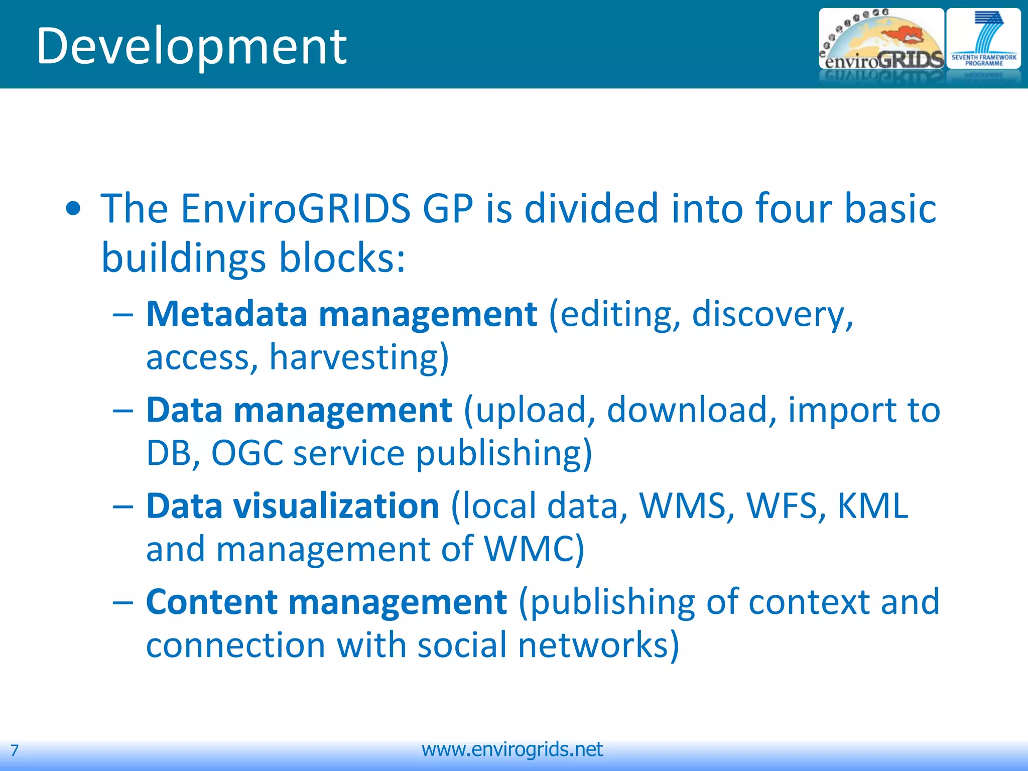 7 www.envirogrids.net
Development
• The EnviroGRIDS GP is divided into four basic
buildings blocks:
– Metadata management (editing, discovery,
access, harvesting)
– Data management (upload, download, import to
DB, OGC service publishing)
– Data visualization (local data, WMS, WFS, KML
and management of WMC)
– Content management (publishing of context and
connection with social networks)
 