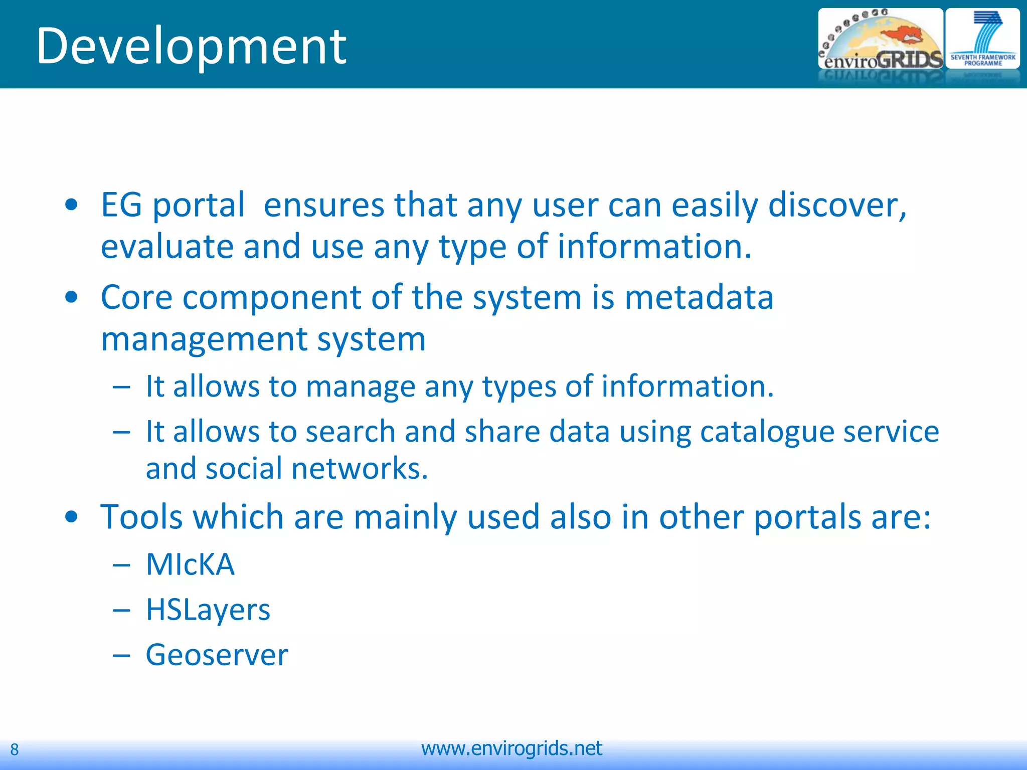 8 www.envirogrids.net
Development
• EG portal ensures that any user can easily discover,
evaluate and use any type of information.
• Core component of the system is metadata
management system
– It allows to manage any types of information.
– It allows to search and share data using catalogue service
and social networks.
• Tools which are mainly used also in other portals are:
– MIcKA
– HSLayers
– Geoserver
 