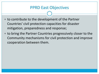 PPRD East Objectives
 to contribute to the development of the Partner
Countries‘ civil protection capacities for disaster
mitigation, preparedness and response;
 to bring the Partner Countries progressively closer to the
Community mechanisms for civil protection and improve
cooperation between them.
 