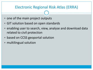 Electronic Regional Risk Atlas (ERRA)
 one of the main project outputs
 GIT solution based on open standards
 enabling user to search, view, analyse and download data
related to civil protection
 based on CCSS geoportal solution
 multilingual solution
 