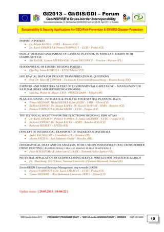 GI2013 – GI/GIS/GDI – Forum
                              GeoINSPIRE’d Cross-border-Interoperability
                           Grenzüberschreitendes 13. Sächsisches GI/GIS/GDI-Forum am 29./30. April 2013 in Dresden


 Sustainability & Security Applications for GEO-Risk-Prevention & ENVIRO-Disaster-Protection


INSPIRE IN POCKET
    Dr. Štěpán KAFKA – HSRS – Benesov (CZ) /
    Dr. Karel CHARVAT & Premysl VOHNOUT – CCSS – Praha (CZ)

INDICATOR BASED ASSESSMENT OF LANDUSE PLANNING IN WROCLAW REGION WITH
COMMUNITYVIZ
    Jan KAZAK, Szymon SZEWRANSKI / Pawel DECEWICZ – Wroclaw / Warsaw (PL)

FLOOD PORTAL OF LIBEREC REGION ( POSTER )
    Dipl.Ing. Irena KOSKOVA – KULK Liberec (CZ)

GEO SPATIAL DATA FOR PRIVATE TRANSPORTATIONAL QUESTIONS
    Prof. Dr. Marc-O. LÖWNER – Technische Universität Braunschweig – Braunschweig (DE)

FARMERS AND FORESTERS AS PART OF ENVIRONMENTAL CARETAKING – MANAGEMENT OF
NATURAL RISKS AND SUPPORTING COMMONS
    Dipl.Ing. Walter H. Mayer, CEO – PROGIS GmbH – Villach (AT)

PLAN 4 BUSINESS – INTEGRATE & ANALYSE YOUR SPATIAL PLANNING DATA
    Tomas MILDORF, Michal KEPKA & Jan JEZEK – UWB – Pilsen (CZ)
    Jachym CEPICKY, Dr. Stepan KAFKA, Dr. Karel CHARVAT – HSRS – Benešov (CZ)
    Premysl VOHNOUT & Michal SREDL – CCSS – Prague (CZ)

THE TECHNICAL SOLUTION FOR THE ELECTRONIC REGIONAL RISK ATLAS
    Dr. Karel CHARVAT, Premysl VOHNOUT, Tomas MILDORF – CCSS – Prague (CZ)
    Jachym CEPICKY, Dr. Stepan KAFKA – HSRS – Benešov (CZ) (CZ)
    Radovan HILBERT – EPTISA (ES)

CONCEPT OF INTERMODAL TRANSPORT OF HAZARDOUS MATERIALS
    André RAUSCHERT – Fraunhofer IVI – Dresden (DE)
    Martin PÄTZUG – Salt Solutions GmbH – Dresden (DE)

GEOGRAPHICAL DATA AND GIS ANALYSIS, TO BE USED IN INFRASTRUCTURAL CROSS-BORDER
CRIME FIGHTING ( AN OPERATIONAL USE-CASE AGAINST HUMAN TRAFFICKING )
    Peter SCHAAFSMA & Johan van SCHAAIK – National Police Agency (NL)

POTENTIAL APPLICATION OF GEOPROCESSING SERVICE PORTALS FOR DISASTER RESEARCH
    Dr. Shaozhong SHI (China), National University of Ireland Maynooth, Ireland (IE)

EnviroGRIDS Universal Resource Management step towards GEOSS
     Premysl VOHNOUT & Dr. Karel CHARVAT – CCSS – Praha (CZ)
     Tomas MILDORF – West Bohemian University (WBU) – Pilsen (CZ)




Update status: [ 29.03.2013 | 18:00:22 ]




NNR-Special-Edition-2013       PRELIMINARY PROGRAMME DRAFT – “GI2013-X-border-GI/GIS/GDI-FORUM” – DRESDEN            ISSN 1801-6480
                                                                                                                                      10
 