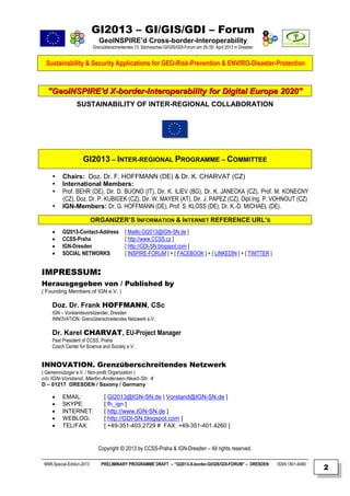 GI2013 – GI/GIS/GDI – Forum
                               GeoINSPIRE’d Cross-border-Interoperability
                            Grenzüberschreitendes 13. Sächsisches GI/GIS/GDI-Forum am 29./30. April 2013 in Dresden


  Sustainability & Security Applications for GEO-Risk-Prevention & ENVIRO-Disaster-Protection



  "GeoINSPIRE'd X-border-Interoperability for Digital Europe 2020"
                  SUSTAINABILITY OF INTER-REGIONAL COLLABORATION




                     GI2013 – INTER-REGIONAL PROGRAMME – COMMITTEE

         Chairs: Doz. Dr. F. HOFFMANN (DE) & Dr. K. CHARVAT (CZ)
         International Members:
         Prof. BEHR (DE), Dir. D. BUONO (IT), Dir. K. ILIEV (BG), Dr. K. JANECKA (CZ), Prof. M. KONECNY
          (CZ), Doz. Dr. P. KUBICEK (CZ), Dir. W. MAYER (AT), Dir. J. PAPEZ (CZ), Dipl.Ing. P. VOHNOUT (CZ)
         IGN-Members: Dr. G. HOFFMANN (DE), Prof. S. KLOSS (DE), Dr. K.-D. MICHAEL (DE).

                            ORGANIZER’S INFORMATION & INTERNET REFERENCE URL’S
         GI2013-Contact-Address             [ Mailto:GI2013@IGN-SN.de ]
         CCSS-Praha                         [ http://www.CCSS.cz ]
         IGN-Dresden                        [ http://GDI-SN.blogspot.com ]
         SOCIAL NETWORKS                    [ INSPIRE-FORUM ] + [ FACEBOOK ] + [ LINKEDIN ] + [ TWITTER ]


IMPRESSUM:
Herausgegeben von / Published by
( Founding Members of IGN e.V. )

     Doz. Dr. Frank HOFFMANN, CSc
     IGN – Vorstandsvorsitzender, Dresden
     INNOVATION. Grenzüberschreitendes Netzwerk e.V.

     Dr. Karel CHARVAT, EU-Project Manager
     Past President of CCSS, Praha
     Czech Center for Science and Society e.V.


INNOVATION. Grenzüberschreitendes Netzwerk
( Gemeinnütziger e.V. / Non-profit Organization )
c/o IGN-Vorstand, Martin-Andersen-Nexö-Str. 4
D – 01217 DRESDEN / Saxony / Germany

         EMAIL:                  [ GI2013@IGN-SN.de | Vorstand@IGN-SN.de ]
         SKYPE:                  [ fh_ign ]
         INTERNET:               [ http://www.IGN-SN.de ]
         WEBLOG:                 [ http://GDI-SN.blogspot.com ]
         TEL/FAX:                [ +49-351-403.2729 # FAX: +49-351-401.4260 ]


                              Copyright © 2013 by CCSS-Praha & IGN-Dresden – All rights reserved.

 NNR-Special-Edition-2013       PRELIMINARY PROGRAMME DRAFT – “GI2013-X-border-GI/GIS/GDI-FORUM” – DRESDEN            ISSN 1801-6480
                                                                                                                                       2
 