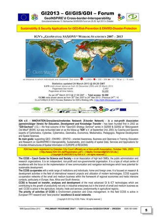GI2013 – GI/GIS/GDI – Forum
                               GeoINSPIRE’d Cross-border-Interoperability
                            Grenzüberschreitendes 13. Sächsisches GI/GIS/GDI-Forum am 29./30. April 2013 in Dresden


  Sustainability & Security Applications for GEO-Risk-Prevention & ENVIRO-Disaster-Protection

                 IGN’s „GEOSPATIAL SAXONY“ WEBLOG STATISTICS 2007 – 2013




        distance in which individuals are clustered: Dot sizes:                = 1,000+        = 100 - 999    = 10 - 99 = 1 - 9 visits

                                        Statistics updated 24 March 2013 @ 09:26 GMT
                              9.976 visits shown above as from 30 December 2009 until 28 March 2013
                                       Pageviews last month                               2,457
                                  Pageviews all time history                             52,290
                                As per 28th March 2013 @ 21:06 GMT – Total access: 52.290
                     13.388 visits shown above as from 30th Dec 2007 to 24th Mar 2013 - Previous 24hrs: 10
                  CLUSTERMAPS © 2013 Access Statistics for IGN’s Weblog URL [ http://GDI-SN.blogspot.com ]




IGN e.V. - INNOVATION.Grenzüberschreitendes Netzwerk (X-border Network) - is a non-profit Association
(gemeinnütziger Verein) for Education, Development and Knowledge Transfer - has been founded first in 2002 as
"GDI-Sachsen" (i.G.) - the final outcome of the "OpenGIS Strategy Seminar" series in GI2000 & GI2002 at "Bildungswerk
Ost-West" (BOW), but was re-founded later on as the follow-up "IGN" e.V. at September 2nd, 2003, by Czechia and Saxonia
experts of Cartomatics, Cyberlaw, Cybernetics, Geomatics, Economics, Mediamatics, Pedagogics, Regional Development
and Spatial Sciences.
Its main goals: supporting GEO - ENVIRO - SPATIO - oriented Awareness, Business and Openness in Training, Education
and Research on GeoINSPIRE’d Interoperability, Sustainability, and Usability of spatial Data, Services and Applications for
X-border-Infrastructures of Spatial Information in EUROPE of REGIONS.
     IGN has been registered by Dresden City Court officially as a Non-profit Association, October 16th, 2003
                   [ http://www.IGN-SN.de/Registration.pdf ] - [ Mailto:Vorstand@IGN-SN.de ]
                                       [ Copyright © 2003-2013 by IGN e.V. - All rights reserved. ]
The CCSS – Czech Center for Science and Society – is an Association of high tech SMEs, the public administration and
research organizations. It is an independent, non-profit and non-governmental organisation. It is a type of virtual centre of
excellence with the focus on the implementation of new communication and navigation technologies which have potential for
sustainable development.
The CCSS co-operates with a wide range of institutions and individuals, home and foreign ones. It is focused on research &
development activities in the field of international research projects and utilization of modern technologies. CCSS supports
co-operation networks of the small and medium business within the framework of regional economies and helds intensive
contacts, particularly in Europe, Asia, Africa and South America.
CCSS is focused on transfer, analyses and development of the most advanced GI & ICT technologies which are
contributing to the growth of productivity not only in industrial enterprises but in the branch of small and medium business as
well. CCSS is active in the agriculture, industry, trade and services, predominantly in agricultural regions.
The priority of activities of CCSS is Environment protection and Crisis management. In this field CCSS is active in
European FP7 research and “best practice” excellence & social networks.
                                              [ Copyright © 2013 by CCSS, Praha - All rights reserved. ]



 NNR-Special-Edition-2013       PRELIMINARY PROGRAMME DRAFT – “GI2013-X-border-GI/GIS/GDI-FORUM” – DRESDEN                  ISSN 1801-6480
                                                                                                                                             5
 
