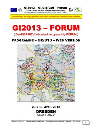 GI2013 – GI/GIS/GDI – Forum
                              GeoINSPIRE’d Cross-border-Interoperability
                           Grenzüberschreitendes 13. Sächsisches GI/GIS/GDI-Forum am 29./30. April 2013 in Dresden


 Sustainability & Security Applications for GEO-Risk-Prevention & ENVIRO-Disaster-Protection




 GI2013 – FORUM
    ( GeoINSPIRE’d X-border-Interoperability-FORUM )

PROGRAMME – GI2013 – WEB VERSION




                                    EUROPEAN BORDER REGIONS - MAP © COURTESY BY AEBR, 2011 ( Compiled 2007 at IfL )



                                          29. / 30. APRIL 2013
                                                    DRESDEN
                                                      GI2013 © IGN e.V.

NNR-Special-Edition-2013       PRELIMINARY PROGRAMME DRAFT – “GI2013-X-border-GI/GIS/GDI-FORUM” – DRESDEN             ISSN 1801-6480
                                                                                                                                       1
 