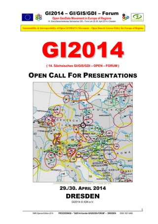 GI2014 – GI/GIS/GDI – Forum
Open GeoData Movement in Europe of Regions
14. Grenzüberschreitendes Sächsisches GIS – Forum am 29./30. April 2014 in Dresden

Sustainability & Interoperability of Open GEODATA Movement – Open Data & License Policy for Europe of Regions

GI2014
( 14. Sächsisches GI/GIS/GDI – OPEN – FORUM )

OPEN CALL FOR PRESENTATIONS

EUROPEAN BORDER REGIONS - MAP © COURTESY BY AEBR, 2011 ( Compiled 2007 at IfL )

29./30. APRIL 2014

DRESDEN
GI2014 © IGN e.V.

1
NNR-Special-Edition-2014

PROCEEDINGS – “GI2014-X-border-GI/GIS/GDI-FORUM” – DRESDEN

ISSN 1801-6480

 